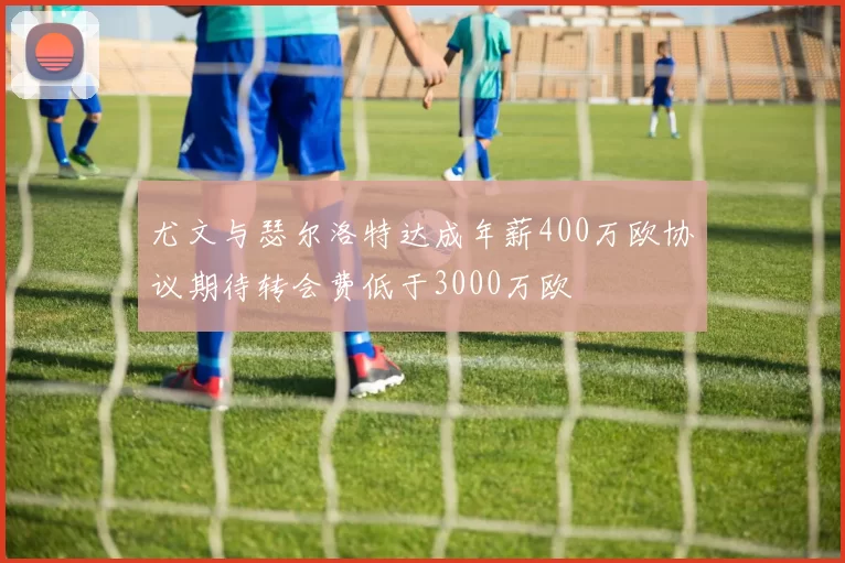 尤文与瑟尔洛特达成年薪400万欧协议期待转会费低于3000万欧
