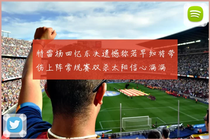特雷杨回忆东决遗憾称若早知将带伤上阵常规赛双杀太阳信心满满
